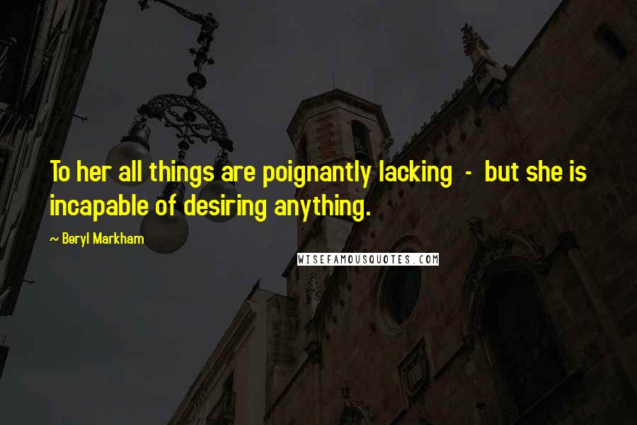 Beryl Markham Quotes: To her all things are poignantly lacking - but she is incapable of desiring anything.