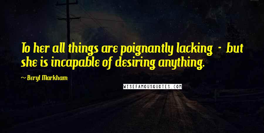 Beryl Markham Quotes: To her all things are poignantly lacking  -  but she is incapable of desiring anything.