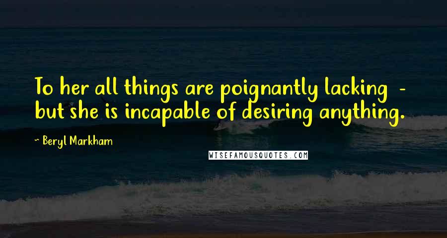 Beryl Markham Quotes: To her all things are poignantly lacking - but she is incapable of desiring anything.
