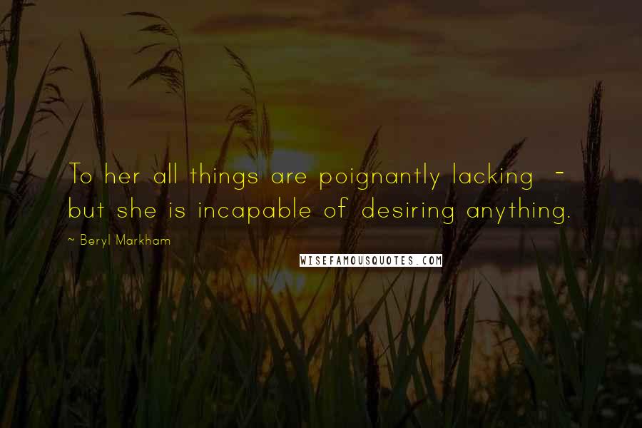 Beryl Markham Quotes: To her all things are poignantly lacking - but she is incapable of desiring anything.