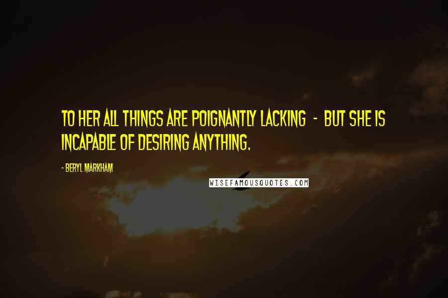 Beryl Markham Quotes: To her all things are poignantly lacking - but she is incapable of desiring anything.