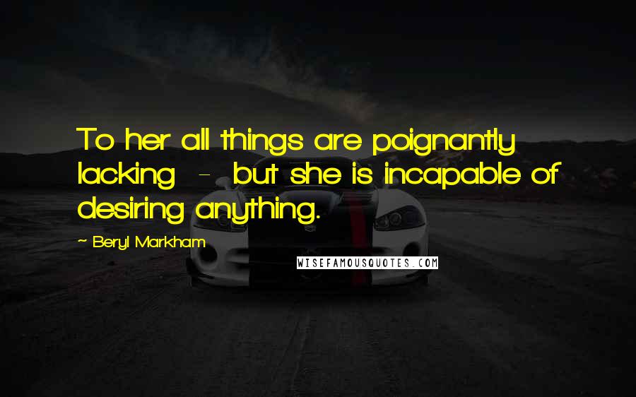 Beryl Markham Quotes: To her all things are poignantly lacking  -  but she is incapable of desiring anything.