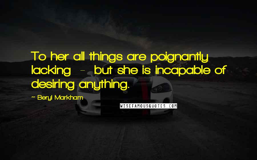 Beryl Markham Quotes: To her all things are poignantly lacking - but she is incapable of desiring anything.