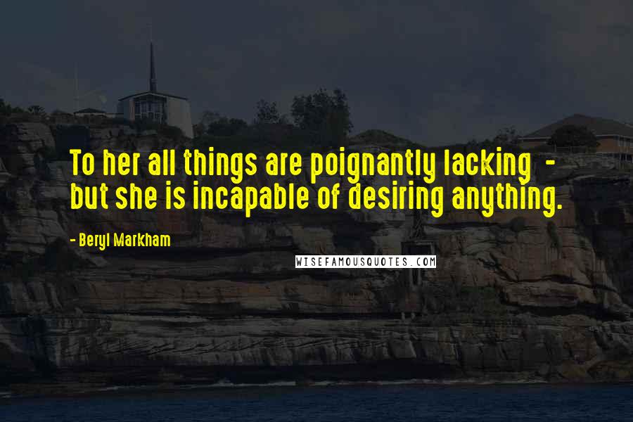 Beryl Markham Quotes: To her all things are poignantly lacking - but she is incapable of desiring anything.