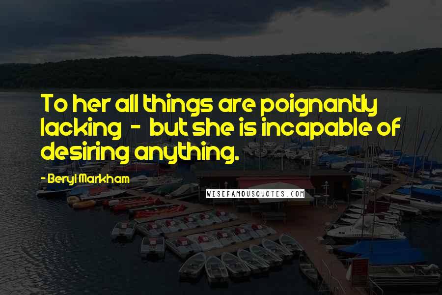 Beryl Markham Quotes: To her all things are poignantly lacking - but she is incapable of desiring anything.