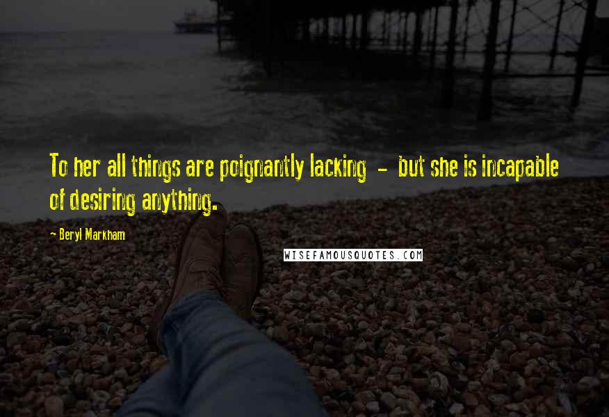 Beryl Markham Quotes: To her all things are poignantly lacking - but she is incapable of desiring anything.