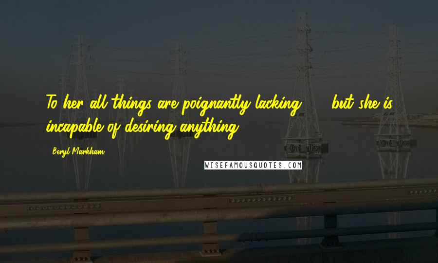 Beryl Markham Quotes: To her all things are poignantly lacking - but she is incapable of desiring anything.