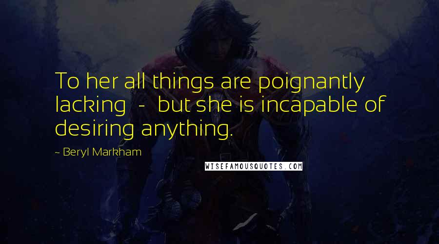 Beryl Markham Quotes: To her all things are poignantly lacking - but she is incapable of desiring anything.