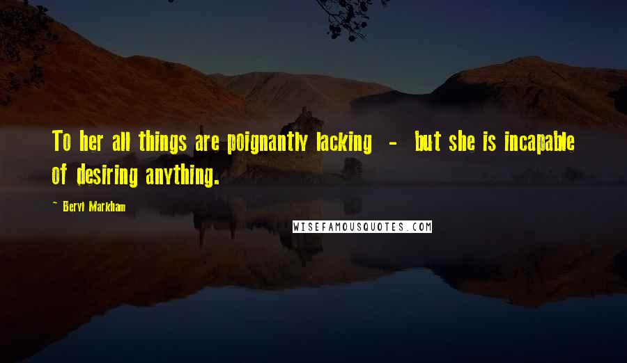 Beryl Markham Quotes: To her all things are poignantly lacking - but she is incapable of desiring anything.