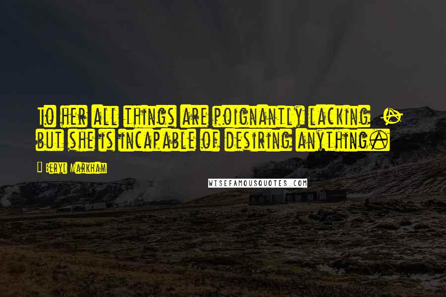Beryl Markham Quotes: To her all things are poignantly lacking - but she is incapable of desiring anything.