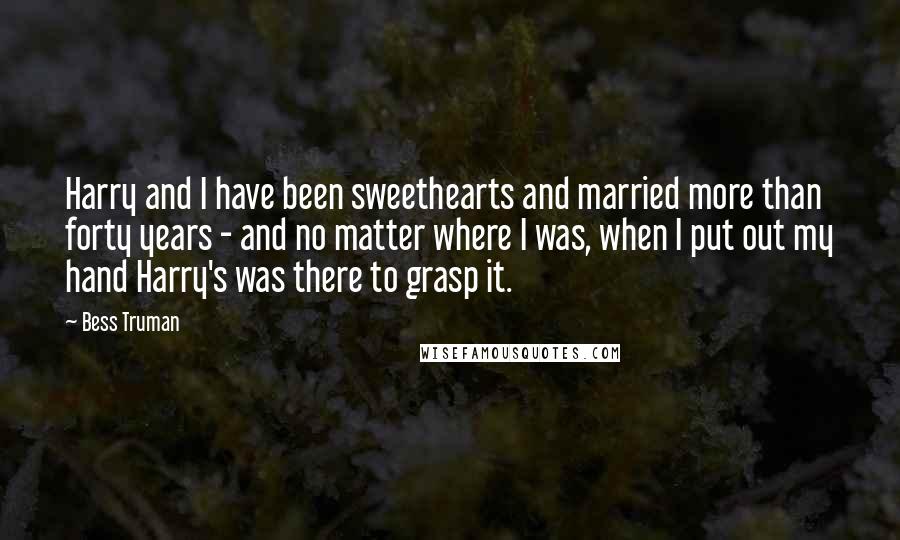 Bess Truman Quotes: Harry and I have been sweethearts and married more than forty years - and no matter where I was, when I put out my hand Harry's was there to grasp it.
