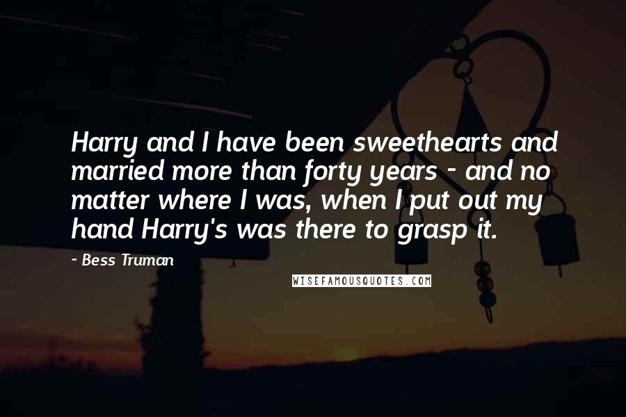 Bess Truman Quotes: Harry and I have been sweethearts and married more than forty years - and no matter where I was, when I put out my hand Harry's was there to grasp it.