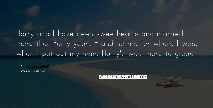 Bess Truman Quotes: Harry and I have been sweethearts and married more than forty years - and no matter where I was, when I put out my hand Harry's was there to grasp it.