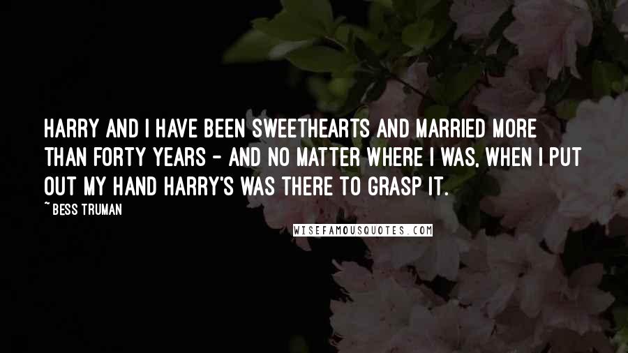 Bess Truman Quotes: Harry and I have been sweethearts and married more than forty years - and no matter where I was, when I put out my hand Harry's was there to grasp it.