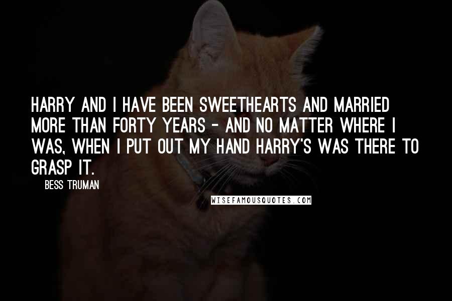 Bess Truman Quotes: Harry and I have been sweethearts and married more than forty years - and no matter where I was, when I put out my hand Harry's was there to grasp it.
