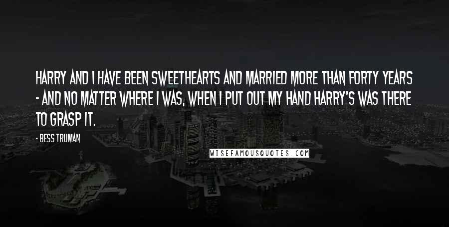 Bess Truman Quotes: Harry and I have been sweethearts and married more than forty years - and no matter where I was, when I put out my hand Harry's was there to grasp it.