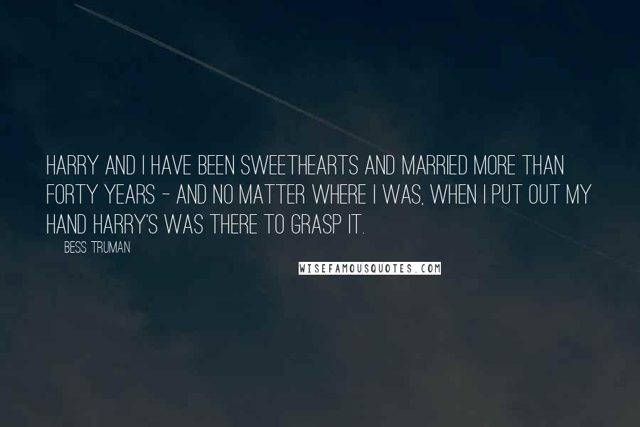 Bess Truman Quotes: Harry and I have been sweethearts and married more than forty years - and no matter where I was, when I put out my hand Harry's was there to grasp it.