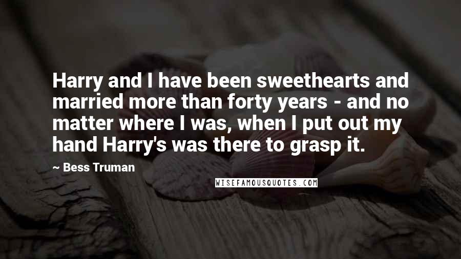 Bess Truman Quotes: Harry and I have been sweethearts and married more than forty years - and no matter where I was, when I put out my hand Harry's was there to grasp it.
