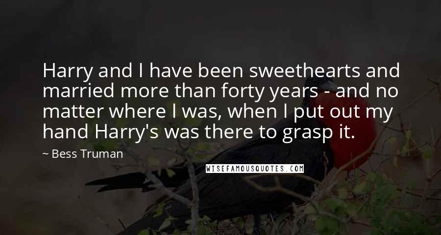 Bess Truman Quotes: Harry and I have been sweethearts and married more than forty years - and no matter where I was, when I put out my hand Harry's was there to grasp it.