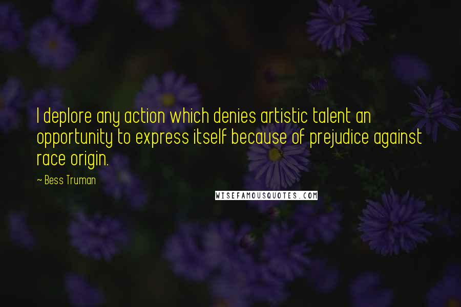 Bess Truman Quotes: I deplore any action which denies artistic talent an opportunity to express itself because of prejudice against race origin.