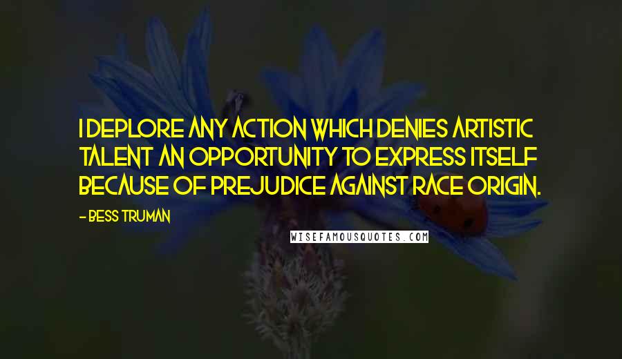 Bess Truman Quotes: I deplore any action which denies artistic talent an opportunity to express itself because of prejudice against race origin.