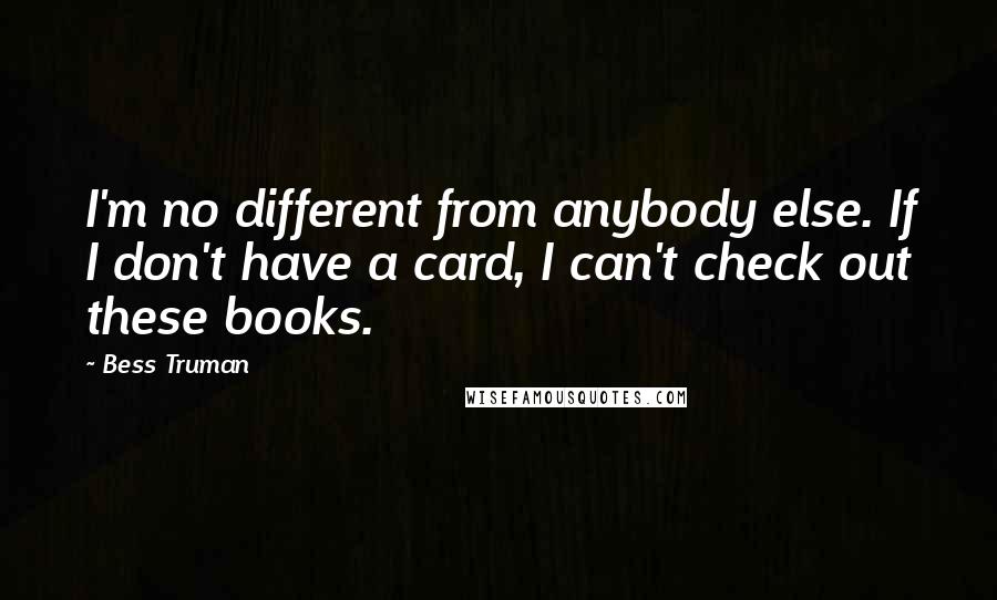 Bess Truman Quotes: I'm no different from anybody else. If I don't have a card, I can't check out these books.