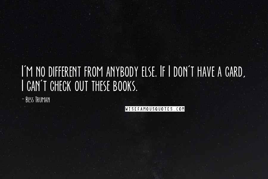 Bess Truman Quotes: I'm no different from anybody else. If I don't have a card, I can't check out these books.