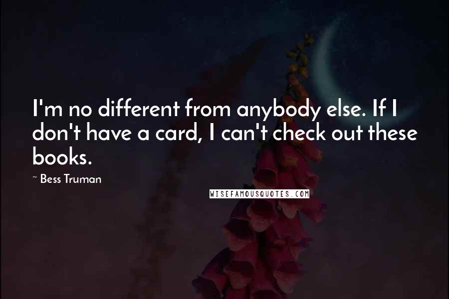 Bess Truman Quotes: I'm no different from anybody else. If I don't have a card, I can't check out these books.