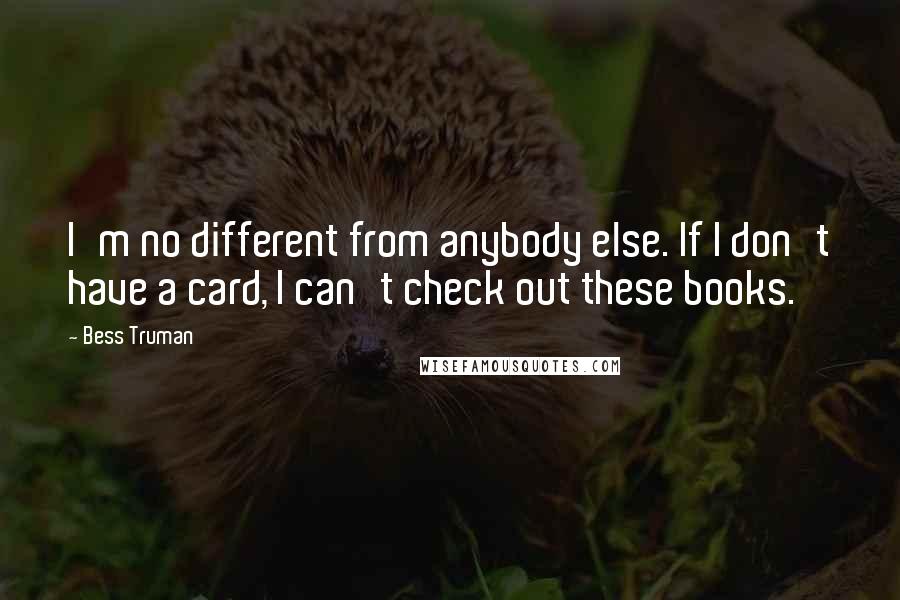 Bess Truman Quotes: I'm no different from anybody else. If I don't have a card, I can't check out these books.