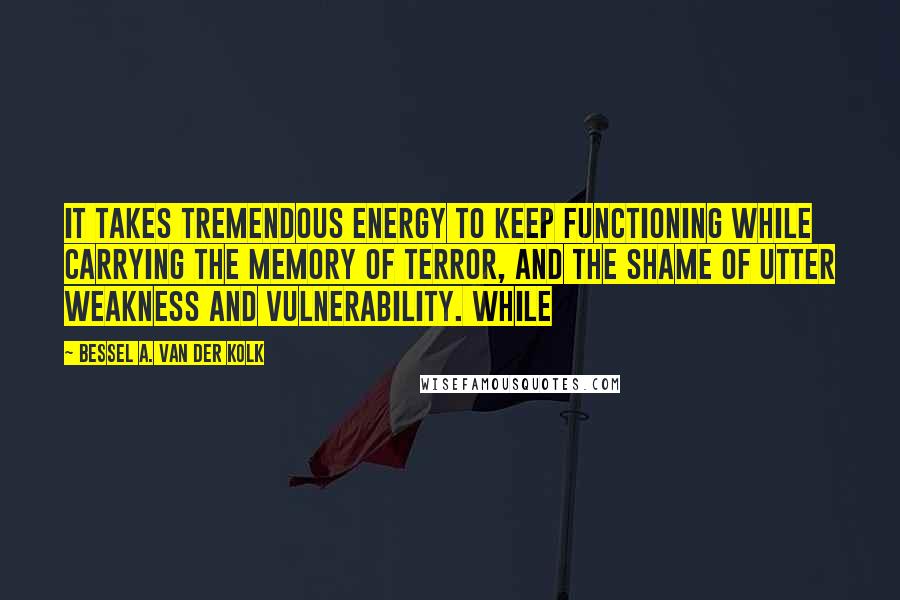 Bessel A. Van Der Kolk Quotes: It takes tremendous energy to keep functioning while carrying the memory of terror, and the shame of utter weakness and vulnerability. While