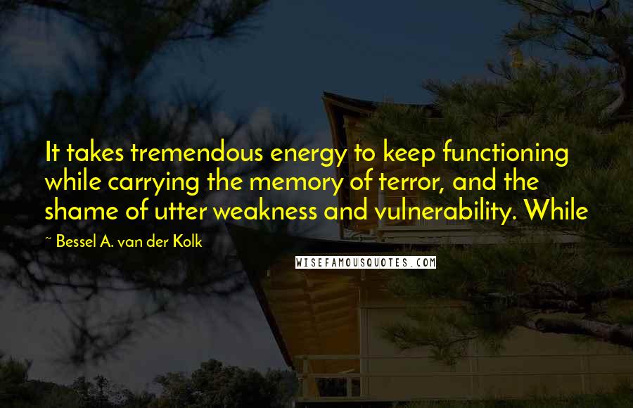 Bessel A. Van Der Kolk Quotes: It takes tremendous energy to keep functioning while carrying the memory of terror, and the shame of utter weakness and vulnerability. While