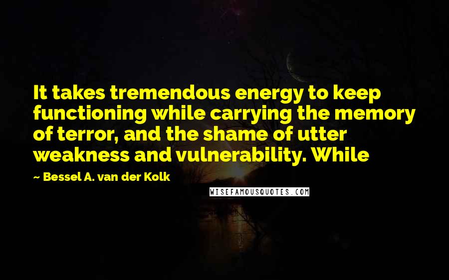Bessel A. Van Der Kolk Quotes: It takes tremendous energy to keep functioning while carrying the memory of terror, and the shame of utter weakness and vulnerability. While