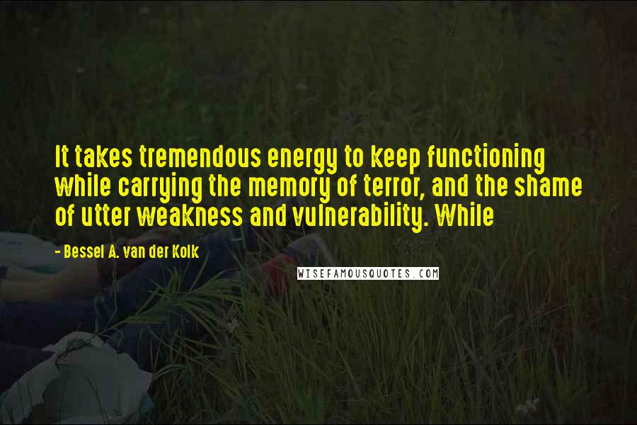 Bessel A. Van Der Kolk Quotes: It takes tremendous energy to keep functioning while carrying the memory of terror, and the shame of utter weakness and vulnerability. While