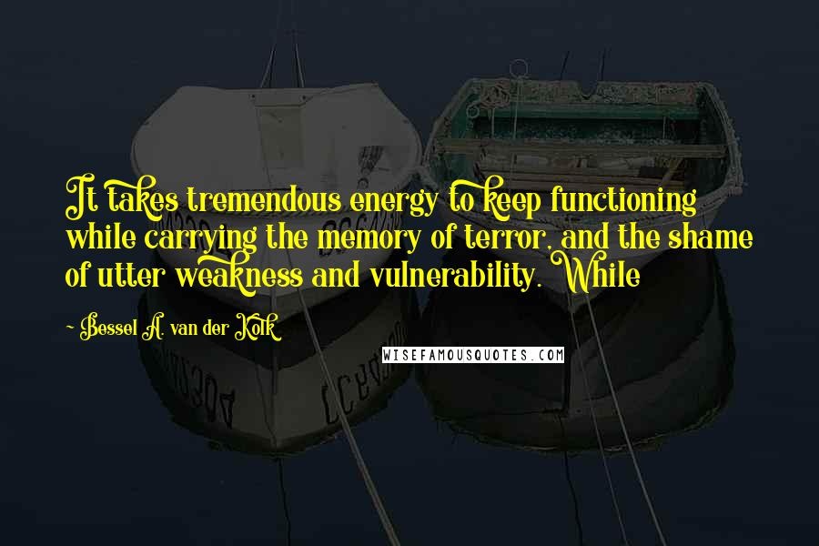 Bessel A. Van Der Kolk Quotes: It takes tremendous energy to keep functioning while carrying the memory of terror, and the shame of utter weakness and vulnerability. While