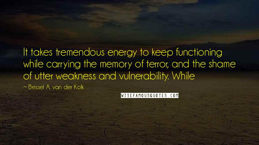 Bessel A. Van Der Kolk Quotes: It takes tremendous energy to keep functioning while carrying the memory of terror, and the shame of utter weakness and vulnerability. While