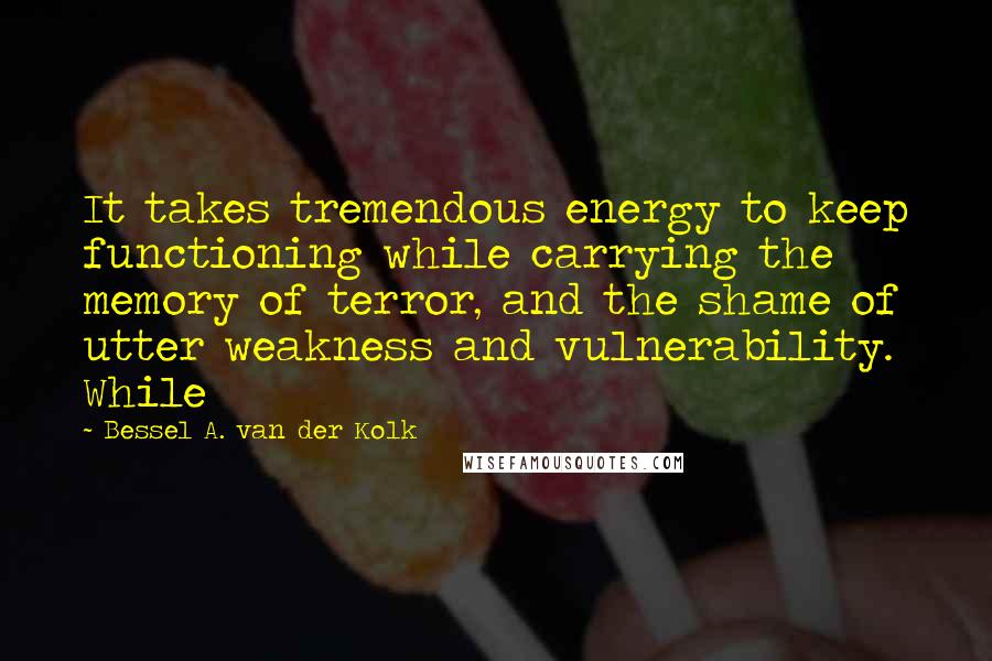 Bessel A. Van Der Kolk Quotes: It takes tremendous energy to keep functioning while carrying the memory of terror, and the shame of utter weakness and vulnerability. While