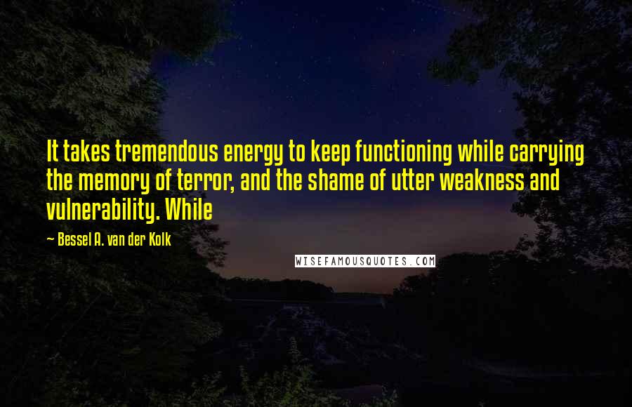 Bessel A. Van Der Kolk Quotes: It takes tremendous energy to keep functioning while carrying the memory of terror, and the shame of utter weakness and vulnerability. While