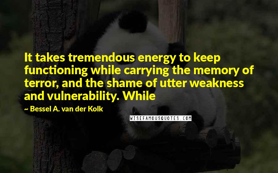 Bessel A. Van Der Kolk Quotes: It takes tremendous energy to keep functioning while carrying the memory of terror, and the shame of utter weakness and vulnerability. While