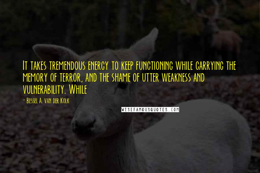 Bessel A. Van Der Kolk Quotes: It takes tremendous energy to keep functioning while carrying the memory of terror, and the shame of utter weakness and vulnerability. While