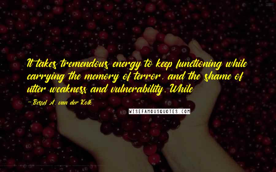 Bessel A. Van Der Kolk Quotes: It takes tremendous energy to keep functioning while carrying the memory of terror, and the shame of utter weakness and vulnerability. While