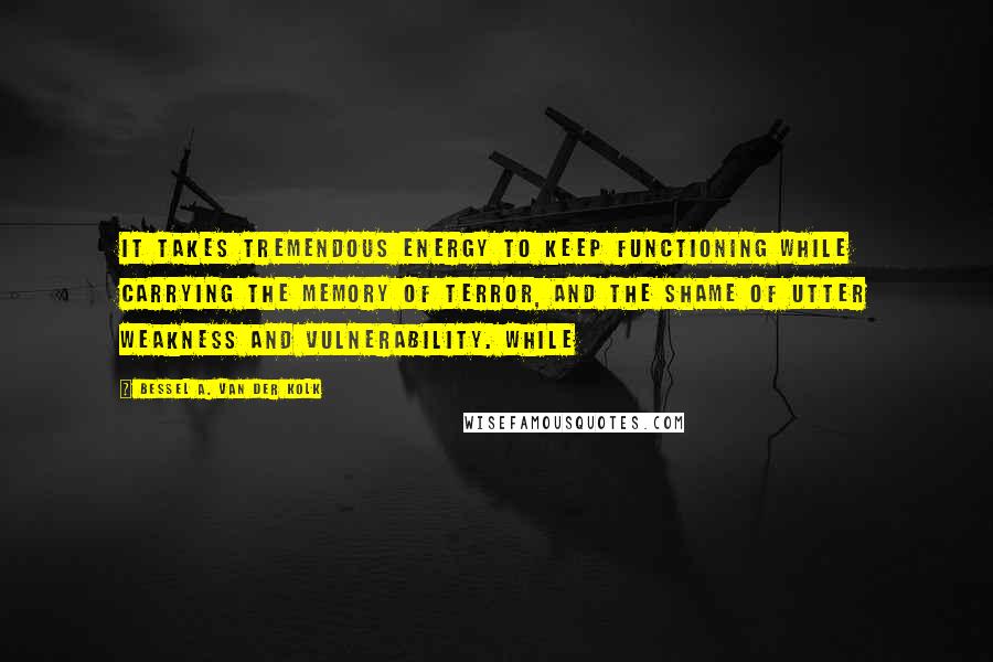 Bessel A. Van Der Kolk Quotes: It takes tremendous energy to keep functioning while carrying the memory of terror, and the shame of utter weakness and vulnerability. While