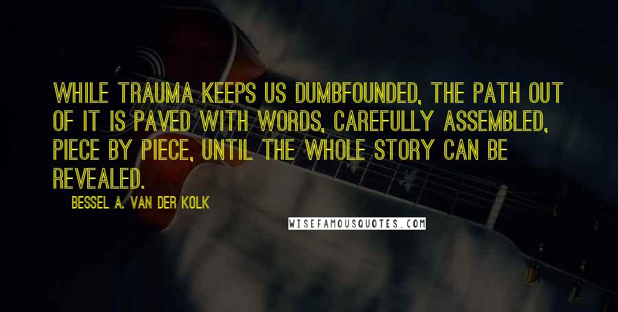 Bessel A. Van Der Kolk Quotes: While trauma keeps us dumbfounded, the path out of it is paved with words, carefully assembled, piece by piece, until the whole story can be revealed.