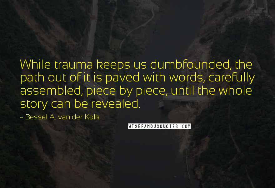 Bessel A. Van Der Kolk Quotes: While trauma keeps us dumbfounded, the path out of it is paved with words, carefully assembled, piece by piece, until the whole story can be revealed.