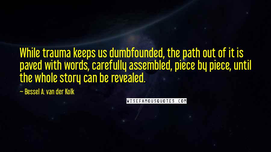 Bessel A. Van Der Kolk Quotes: While trauma keeps us dumbfounded, the path out of it is paved with words, carefully assembled, piece by piece, until the whole story can be revealed.