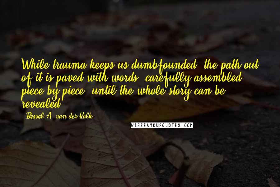 Bessel A. Van Der Kolk Quotes: While trauma keeps us dumbfounded, the path out of it is paved with words, carefully assembled, piece by piece, until the whole story can be revealed.