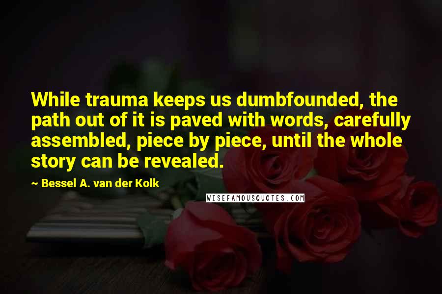 Bessel A. Van Der Kolk Quotes: While trauma keeps us dumbfounded, the path out of it is paved with words, carefully assembled, piece by piece, until the whole story can be revealed.