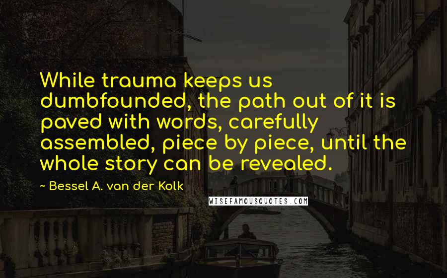 Bessel A. Van Der Kolk Quotes: While trauma keeps us dumbfounded, the path out of it is paved with words, carefully assembled, piece by piece, until the whole story can be revealed.