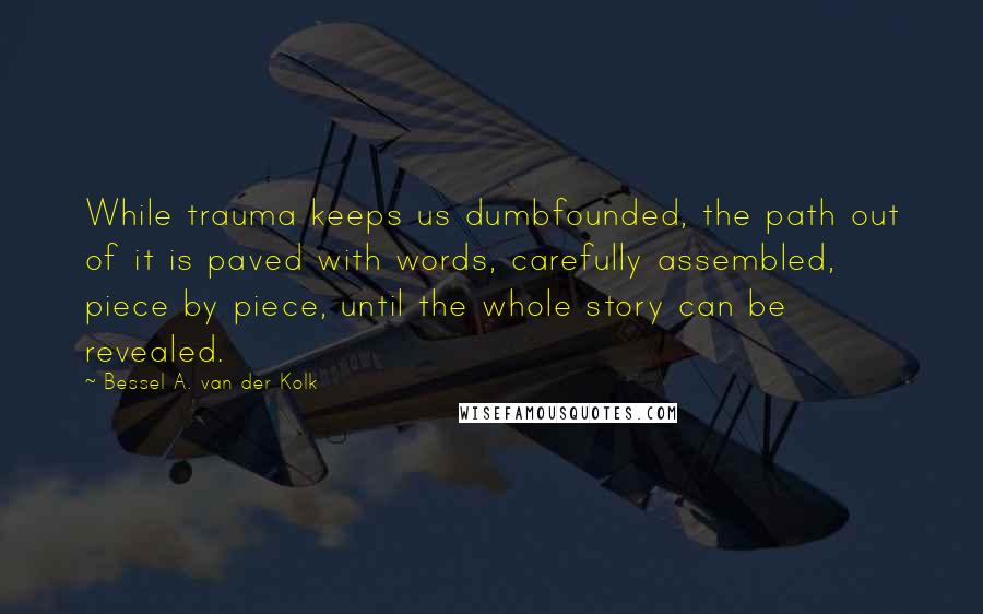 Bessel A. Van Der Kolk Quotes: While trauma keeps us dumbfounded, the path out of it is paved with words, carefully assembled, piece by piece, until the whole story can be revealed.