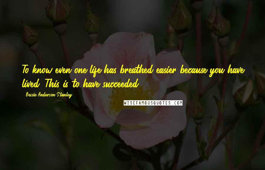 Bessie Anderson Stanley Quotes: To know even one life has breathed easier because you have lived. This is to have succeeded.