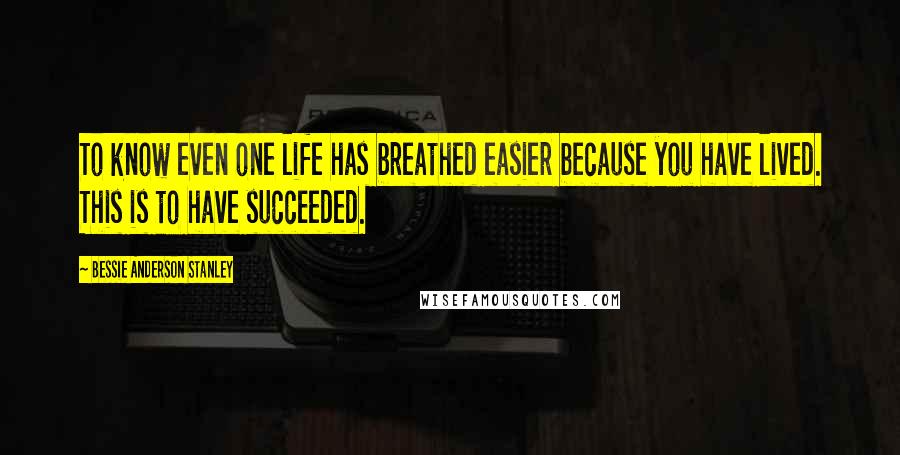 Bessie Anderson Stanley Quotes: To know even one life has breathed easier because you have lived. This is to have succeeded.